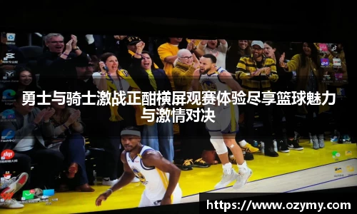 勇士与骑士激战正酣横屏观赛体验尽享篮球魅力与激情对决