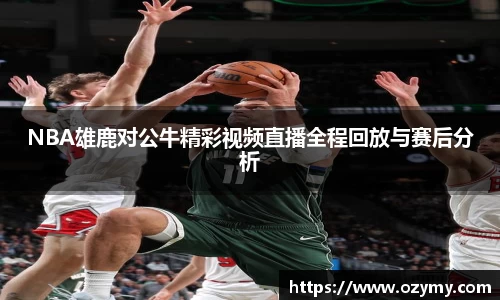 NBA雄鹿对公牛精彩视频直播全程回放与赛后分析