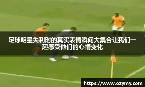 足球明星失利时的真实表情瞬间大集合让我们一起感受他们的心情变化